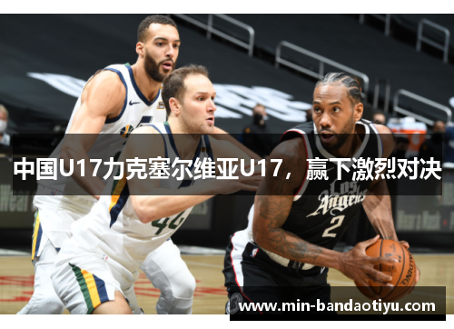 中国U17力克塞尔维亚U17，赢下激烈对决